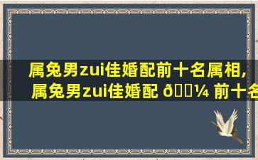 属兔男zui
佳婚配前十名属相,属兔男zui
佳婚配 🌼 前十名属相是什么